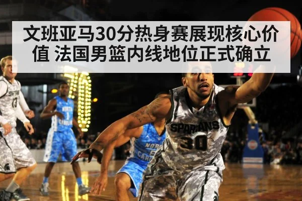 文班亚马30分热身赛展现核心价值 法国男篮内线地位正式确立